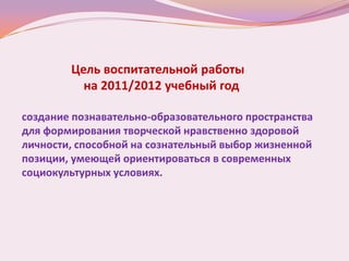 Цель воспитательной работы
          на 2011/2012 учебный год

создание познавательно-образовательного пространства
для формирования творческой нравственно здоровой
личности, способной на сознательный выбор жизненной
позиции, умеющей ориентироваться в современных
социокультурных условиях.
 