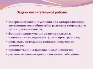 Задачи воспитательной работы:

 совершенствование условий для самореализации
    внутренних потребностей и развития творческого
    потенциала учащихся;
   формирование умения адаптироваться к
    изменениям в социокультурном пространстве;
   повышать мотивацию социальнозначимой
    личности;
   прививать социальнозначимые ценности;
   развивать навыки цивилизованного общения.
 