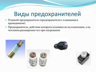 Виды предохранителей
 Плавкий предохранитель (предохранители с плавящимся
  проводником)
 Предохранитель, действие которого основано не на плавлении, а на
  тепловом расширении тел при нагревании
 