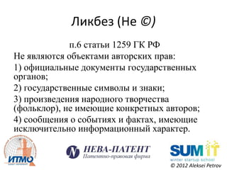 Ликбез (Не ©)
             п.6 статьи 1259 ГК РФ
Не являются объектами авторских прав:
1) официальные документы государственных
органов;
2) государственные символы и знаки;
3) произведения народного творчества
(фольклор), не имеющие конкретных авторов;
4) сообщения о событиях и фактах, имеющие
исключительно информационный характер.


                                   © 2012 Aleksei Petrov
 