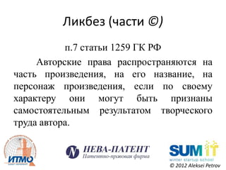 Ликбез (части ©)
           п.7 статьи 1259 ГК РФ
     Авторские права распространяются на
часть произведения, на его название, на
персонаж произведения, если по своему
характеру они могут быть признаны
самостоятельным результатом творческого
труда автора.



                               © 2012 Aleksei Petrov
 