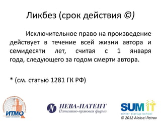 Ликбез (срок действия ©)
      Исключительное право на произведение
действует в течение всей жизни автора и
семидесяти лет, считая с 1 января
года, следующего за годом смерти автора.

* (см. статью 1281 ГК РФ)




                                © 2012 Aleksei Petrov
 