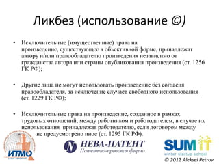 Ликбез (использование ©)
• Исключительные (имущественные) права на
  произведение, существующее в объективной форме, принадлежат
  автору и/или правообладателю произведения независимо от
  гражданства автора или страны опубликования произведения (ст. 1256
  ГК РФ);

• Другие лица не могут использовать произведение без согласия
  правообладателя, за исключение случаев свободного использования
  (ст. 1229 ГК РФ);

• Исключительные права на произведение, созданное в рамках
  трудовых отношений, между работником и работодателем, в случае их
  использования принадлежат работодателю, если договором между
  ними не предусмотрено иное (ст. 1295 ГК РФ).



                                                     © 2012 Aleksei Petrov
 