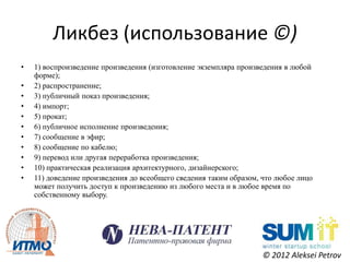 Ликбез (использование ©)
•   1) воспроизведение произведения (изготовление экземпляра произведения в любой
    форме);
•   2) распространение;
•   3) публичный показ произведения;
•   4) импорт;
•   5) прокат;
•   6) публичное исполнение произведения;
•   7) сообщение в эфир;
•   8) сообщение по кабелю;
•   9) перевод или другая переработка произведения;
•   10) практическая реализация архитектурного, дизайнерского;
•   11) доведение произведения до всеобщего сведения таким образом, что любое лицо
    может получить доступ к произведению из любого места и в любое время по
    собственному выбору.




                                                                    © 2012 Aleksei Petrov
 