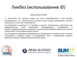 Ликбез (использование ©)
                                (Статья 1274 ГК РФ)
 1. Допускается без согласия автора или иного правообладателя и без выплаты
вознаграждения, но с обязательным указанием имени автора, произведение которого
используется, и источника заимствования:
1) цитирование в оригинале и в переводе в научных, полемических, критических или
информационных        целях     правомерно    обнародованных    произведений       в
объеме, оправданном целью цитирования, включая воспроизведение отрывков из газетных
и журнальных статей в форме обзоров печати;
2) использование правомерно обнародованных произведений и отрывков из них в качестве
иллюстраций в изданиях, радио- и телепередачах, звуко- и видеозаписях учебного
характера в объеме, оправданном поставленной целью.




                                                                 © 2012 Aleksei Petrov
 