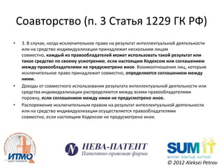 Соавторство (п. 3 Статья 1229 ГК РФ)
•    3. В случае, когда исключительное право на результат интеллектуальной деятельности
     или на средство индивидуализации принадлежит нескольким лицам
     совместно, каждый из правообладателей может использовать такой результат или
     такое средство по своему усмотрению, если настоящим Кодексом или соглашением
     между правообладателями не предусмотрено иное. Взаимоотношения лиц, которым
     исключительное право принадлежит совместно, определяются соглашением между
     ними.
•    Доходы от совместного использования результата интеллектуальной деятельности или
     средства индивидуализации распределяются между всеми правообладателями
     поровну, если соглашением между ними не предусмотрено иное.
•    Распоряжение исключительным правом на результат интеллектуальной деятельности
     или на средство индивидуализации осуществляется правообладателями
     совместно, если настоящим Кодексом не предусмотрено иное.




                                                                     © 2012 Aleksei Petrov
 