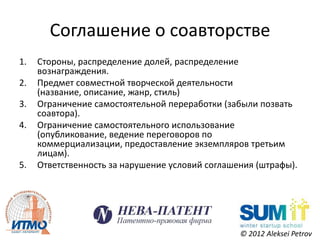 Соглашение о соавторстве
1.   Стороны, распределение долей, распределение
     вознаграждения.
2.   Предмет совместной творческой деятельности
     (название, описание, жанр, стиль)
3.   Ограничение самостоятельной переработки (забыли позвать
     соавтора).
4.   Ограничение самостоятельного использование
     (опубликование, ведение переговоров по
     коммерциализации, предоставление экземпляров третьим
     лицам).
5.   Ответственность за нарушение условий соглашения (штрафы).




                                                 © 2012 Aleksei Petrov
 