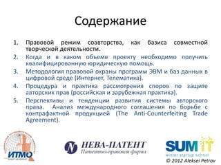 Содержание
1.   Правовой режим соавторства, как базиса совместной
     творческой деятельности.
2.   Когда и в каком объеме проекту необходимо получить
     квалифицированную юридическую помощь.
3.   Методология правовой охраны программ ЭВМ и баз данных в
     цифровой среде (Интернет, Телематика).
4.   Процедура и практика рассмотрения споров по защите
     авторских прав (российская и зарубежная практика).
5.   Перспективы и тенденции развития системы авторского
     права. Анализ международного соглашения по борьбе с
     контрафактной продукцией (The Anti-Counterfeiting Trade
     Agreement).




                                               © 2012 Aleksei Petrov
 