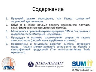 Содержание
1.   Правовой режим соавторства, как базиса совместной
     творческой деятельности.
2.   Когда и в каком объеме проекту необходимо получить
     квалифицированную юридическую помощь.
3.   Методология правовой охраны программ ЭВМ и баз данных в
     цифровой среде (Интернет, Телематика).
4.   Процедура и практика рассмотрения споров по защите
     авторских прав (российская и зарубежная практика).
5.   Перспективы и тенденции развития системы авторского
     права. Анализ международного соглашения по борьбе с
     контрафактной продукцией (The Anti-Counterfeiting Trade
     Agreement).




                                               © 2012 Aleksei Petrov
 