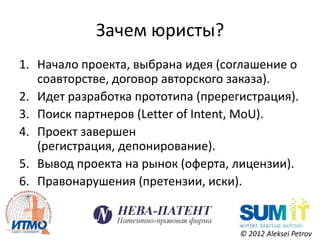 Зачем юристы?
1. Начало проекта, выбрана идея (соглашение о
   соавторстве, договор авторского заказа).
2. Идет разработка прототипа (пререгистрация).
3. Поиск партнеров (Letter of Intent, MoU).
4. Проект завершен
   (регистрация, депонирование).
5. Вывод проекта на рынок (оферта, лицензии).
6. Правонарушения (претензии, иски).


                                    © 2012 Aleksei Petrov
 