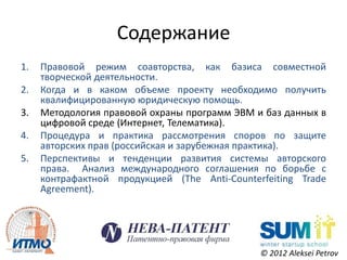 Содержание
1.   Правовой режим соавторства, как базиса совместной
     творческой деятельности.
2.   Когда и в каком объеме проекту необходимо получить
     квалифицированную юридическую помощь.
3.   Методология правовой охраны программ ЭВМ и баз данных в
     цифровой среде (Интернет, Телематика).
4.   Процедура и практика рассмотрения споров по защите
     авторских прав (российская и зарубежная практика).
5.   Перспективы и тенденции развития системы авторского
     права. Анализ международного соглашения по борьбе с
     контрафактной продукцией (The Anti-Counterfeiting Trade
     Agreement).




                                               © 2012 Aleksei Petrov
 
