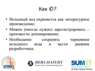 Как ©?
• Исходный код охраняется как литературное
  произведение;
• Можно (иногда нужно) зарегистрировать –
  произвести депонирование;
• Необходимо       сохранять     черновики
  исходного    кода   и    вести   дневник
  разработчика.



                                © 2012 Aleksei Petrov
 