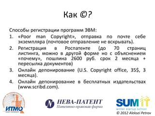 Как ©?
Способы регистрации программ ЭВМ:
1. «Poor man Copyright», отправка по почте себе
   экземпляра (почтовое отправление не вскрывать).
2. Регистрация в Роспатенте (до 70 страниц
   листинга, можно в другой форме но с объяснением
   «почему», пошлина 2600 руб. срок 2 месяца +
   пересылка документов)
3. Онлайн депонирование (U.S. Copyright office, 35$, 3
   месяца).
4. Онлайн депонирование в бесплатных издательствах
   (www.scribd.com).



                                          © 2012 Aleksei Petrov
 
