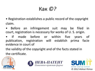 Как ©?
• Registration establishes a public record of the copyright
claim.
• Before an infringement suit may be filed in
court, registration is necessary for works of U. S. origin.
• If made before or within five years of
publication, registration will establish prima facie
evidence in court of
the validity of the copyright and of the facts stated in
the certificate.



                                              © 2012 Aleksei Petrov
 