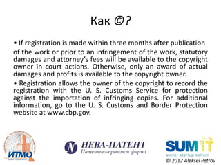 Как ©?
• If registration is made within three months after publication
of the work or prior to an infringement of the work, statutory
damages and attorney’s fees will be available to the copyright
owner in court actions. Otherwise, only an award of actual
damages and profits is available to the copyright owner.
• Registration allows the owner of the copyright to record the
registration with the U. S. Customs Service for protection
against the importation of infringing copies. For additional
information, go to the U. S. Customs and Border Protection
website at www.cbp.gov.




                                                 © 2012 Aleksei Petrov
 