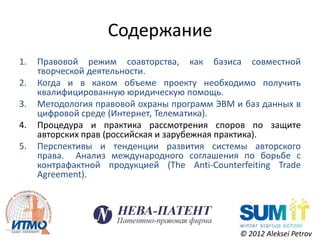 Содержание
1.   Правовой режим соавторства, как базиса совместной
     творческой деятельности.
2.   Когда и в каком объеме проекту необходимо получить
     квалифицированную юридическую помощь.
3.   Методология правовой охраны программ ЭВМ и баз данных в
     цифровой среде (Интернет, Телематика).
4.   Процедура и практика рассмотрения споров по защите
     авторских прав (российская и зарубежная практика).
5.   Перспективы и тенденции развития системы авторского
     права. Анализ международного соглашения по борьбе с
     контрафактной продукцией (The Anti-Counterfeiting Trade
     Agreement).




                                               © 2012 Aleksei Petrov
 