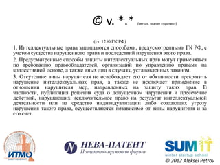 © v. *.*           (versus, значит «против»)



                              (ст. 1250 ГК РФ)
1. Интеллектуальные права защищаются способами, предусмотренными ГК РФ, с
учетом существа нарушенного права и последствий нарушения этого права.
2. Предусмотренные способы защиты интеллектуальных прав могут применяться
по требованию правообладателей, организаций по управлению правами на
коллективной основе, а также иных лиц в случаях, установленных законом.
3. Отсутствие вины нарушителя не освобождает его от обязанности прекратить
нарушение интеллектуальных прав, а также не исключает применение в
отношении нарушителя мер, направленных на защиту таких прав. В
частности, публикация решения суда о допущенном нарушении и пресечение
действий, нарушающих исключительное право на результат интеллектуальной
деятельности или на средство индивидуализации либо создающих угрозу
нарушения такого права, осуществляются независимо от вины нарушителя и за
его счет.




                                                                  © 2012 Aleksei Petrov
 