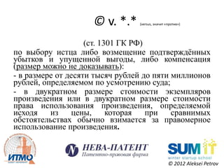 © v. *.*    (versus, значит «против»)




                    (ст. 1301 ГК РФ)
по выбору истца либо возмещение подтверждѐнных
убытков и упущенной выгоды, либо компенсация
(размер можно не доказывать):
- в размере от десяти тысяч рублей до пяти миллионов
рублей, определяемом по усмотрению суда;
- в двукратном размере стоимости экземпляров
произведения или в двукратном размере стоимости
права использования произведения, определяемой
исходя    из    цены,      которая   при   сравнимых
обстоятельствах обычно взимается за правомерное
использование произведения.



                                                  © 2012 Aleksei Petrov
 