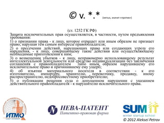 © v. *.*          (versus, значит «против»)



                                (ст. 1252 ГК РФ)
Защита исключительных прав осуществляется, в частности, путем предъявления
требования:
1) о признании права - к лицу, которое отрицает или иным образом не признает
право, нарушая тем самым интересы правообладателя;
2) о пресечении действий, нарушающих право или создающих угрозу его
нарушения, - к лицу, совершающему такие действия или осуществляющему
необходимые приготовления к ним;
3) о возмещении убытков - к лицу, неправомерно использовавшему результат
интеллектуальной деятельности или средство индивидуализации без заключения
соглашения с правообладателем          либо иным образом нарушившему его
исключительное право и причинившему ему ущерб;
4) об изъятии материального носителя в соответствии - к его
изготовителю, импортеру, хранителю, перевозчику, продавцу, иному
распространителю, недобросовестному приобретателю;
5) о публикации решения суда о допущенном нарушении с указанием
действительного правообладателя - к нарушителю исключительного права.




                                                                 © 2012 Aleksei Petrov
 
