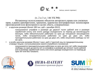 © v. *.*            (versus, значит «против»)




                          (ч. 2 и 3 ст. 146 УК РФ)
         Незаконное использование объектов авторского права или смежных
прав, а равно приобретение, хранение, перевозка контрафактных экземпляров
произведений или фонограмм в целях сбыта, совершенные:
•   в крупном размере (более 100 тыс. руб. с декабря 2011),
          наказываются штрафом в размере до двухсот тысяч рублей или в размере
          заработной платы или иного дохода осужденного за период до восемнадцати
          месяцев, либо обязательными работами на срок до четырехсот восьмидесяти
          часов, либо исправительными работами на срок до двух лет, либо
          принудительными работами на срок до двух лет, либо лишением свободы на тот
          же срок.
•   в особо крупном размере (более 1 мил. руб.) / группой лиц по предварительному
    сговору/ лицом с использованием своего служебного положения
          наказываются принудительными работами на срок до пяти лет либо лишением
          свободы на срок до шести лет со штрафом в размере до пятисот тысяч рублей
          или в размере заработной платы или иного дохода осужденного за период до
          трех лет или без такового.




                                                                       © 2012 Aleksei Petrov
 