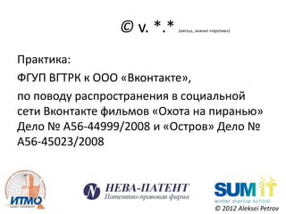 © v. *.*   (versus, значит «против»)




Практика:
ФГУП ВГТРК к ООО «Вконтакте»,
по поводу распространения в социальной
сети Вконтакте фильмов «Охота на пиранью»
Дело № А56-44999/2008 и «Остров» Дело №
А56-45023/2008




                                             © 2012 Aleksei Petrov
 