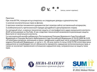 © v. *.*              (versus, значит «против»)



Практика:
При этом ВГТРК, позиция истца опиралась на следующие доводы и доказательства:
1.наличие исключительных прав на фильм;
2.протокол осмотра письменного документов (акт осмотра сайта) составленный нотариусом;
3.необязательность претензионный порядок досудебного урегулирования споров;
4.и западный опыт, а именно технологию защиты от контрафактного аудио-визуального контента -
ACAP используемую на YouTube. И как следствие технической возможности реализации защиты
Вконтакте от нелегального контента;
5.в кассационной жалобе добавилось Постановления Пленума Верховного Суда Российской
Федерации и Пленума Высшего Арбитражного Суда Российской Федерации от 26.03.2009 № 5/29
«О некоторых вопросах, возникших в связи с введением в действие части четвертой Гражданского
кодекса Российской Федерации», в части п. 23, «В силу пункта 3 статьи 1250 ГК РФ отсутствие вины
нарушителя не освобождает его от обязанности прекратить нарушение интеллектуальных прав, а
также не исключает применения в отношении нарушителя мер, направленных на защиту таких
прав.




                                                                              © 2012 Aleksei Petrov
 