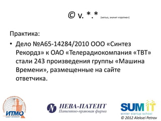 © v. *.*   (versus, значит «против»)




Практика:
• Дело №А65-14284/2010 ООО «Синтез
  Рекордз» к ОАО «Телерадиокомпания «ТВТ»
  стали 243 произведения группы «Машина
  Времени», размещенные на сайте
  ответчика.




                                            © 2012 Aleksei Petrov
 