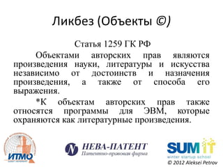 Ликбез (Объекты ©)
              Статья 1259 ГК РФ
     Объектами авторских прав являются
произведения науки, литературы и искусства
независимо от достоинств и назначения
произведения, а также от способа его
выражения.
     *К объектам авторских прав также
относятся программы для ЭВМ, которые
охраняются как литературные произведения.



                                © 2012 Aleksei Petrov
 