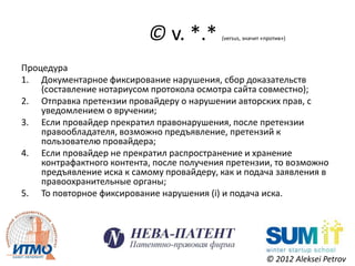 © v. *.*        (versus, значит «против»)




Процедура
1. Документарное фиксирование нарушения, сбор доказательств
    (составление нотариусом протокола осмотра сайта совместно);
2. Отправка претензии провайдеру о нарушении авторских прав, с
    уведомлением о вручении;
3. Если провайдер прекратил правонарушения, после претензии
    правообладателя, возможно предъявление, претензий к
    пользователю провайдера;
4. Если провайдер не прекратил распространение и хранение
    контрафактного контента, после получения претензии, то возможно
    предъявление иска к самому провайдеру, как и подача заявления в
    правоохранительные органы;
5. То повторное фиксирование нарушения (i) и подача иска.




                                                            © 2012 Aleksei Petrov
 