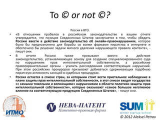 To © or not ©?
                                     Россия в ВТО.
•   «В отношении пробелов в российском законодательстве в вашем отчете
    утверждается, что позиция Соединенных Штатов заключается в том, чтобы убедить
    Россию ввести в действие законодательство об онлайн-правонарушениях, которое
    было бы предназначено для борьбы со всеми формами пиратства в интернете и
    обеспечило бы решение задачи мягкого удаления нарушающего правила контента», -
    пишут они.
•   В      отчете     Россию      также      призывают      ввести     в      действие
    законодательство, устанавливающее основу для создание специализированного суда
    по    нарушениям     прав    интеллектуальной    собственности,    а    российские
    правоохранительные органы - усилить расследования соответствующих нарушений.
    При этом российских прокуроров призывают добиваться сдерживающих подобную
    пиратскую активность санкций в судебных процедурах.
•   Россия остается в списке стран, за которыми стоит вести пристальное наблюдение в
    плане защиты прав интеллектуальной собственности, в этот список входят государства
    «с самыми тяжелыми и вопиющими» нарушениями в области политики защиты прав
    интеллектуальной собственности», которые оказывают «самое большое негативное
    влияние на соответствующую продукцию Соединенных Штатов», - пишут они.




                                                                   © 2012 Aleksei Petrov
 