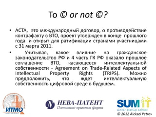 To © or not ©?
• ACTA, это международный договор, о противодействие
  контрафакту в ВТО, проект утвержден в конце прошлого
  года и открыт для ратификации странами участницами
  с 31 марта 2011.
•      Учитывая, какое влияние на гражданское
  законодательство РФ и 4 часть ГК РФ оказало прошлое
  соглашение ВТО, касающееся интеллектуальной
  собственности - Agreement on Trade-Related Aspects of
  Intellectual  Property     Rights  (TRIPS).   Можно
  предположить,      что      ждет    интеллектуальную
  собственность цифровой среде в будущем.




                                           © 2012 Aleksei Petrov
 