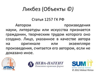 Ликбез (Объекты ©)
             Статья 1257 ГК РФ
     Автором                   произведения
науки, литературы или искусства признается
гражданин, творческим трудом которого оно
создано. Лицо, указанное в качестве автора
на      оригинале      или       экземпляре
произведения, считается его автором, если не
доказано иное.


                                  © 2012 Aleksei Petrov
 