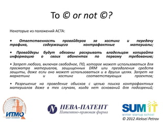 To © or not ©?
Некоторые из положений ACTA:

•   Ответственность   провайдеров   за   хостинг          и     передачу
трафика,      содержащего       контрафактные                 материалы;
• Провайдеры будут обязаны раскрывать           владельцам копирайта
информацию   о  своих  абонентах  по            первому   требованию;
• Запрет любого, включая свободное, ПО, которое может использоваться для
просмотра материалов, защищенных DRM или преодоления средств
защиты, даже если оно может использоваться и в других целях. Запрет на
маркетинг        и       хостинг        соответствующих        проектов;
• Разрешение на проведение обысков с целью поиска контрафактных
материалов даже в тех случаях, когда нет оснований для подозрений;




                                                        © 2012 Aleksei Petrov
 