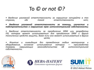 To © or not ©?
• Введение уголовной ответственности за нарушение копирайта в тех
странах,        где       такой       ответственности        нет;
• Введение уголовной ответственности за помощь, соучастие и
подстрекательство к нарушению прав интеллектуальной собственности;
• Введение ответственности за преодоление DRM или разработку
ПО, которое может использоваться для преодоления DRM и других
технических средств защиты, даже если оно может использоваться в других
                                целях;
• Изъятие и ликвидация без промедления любых материалов и
оборудования,   основное использование  которых —   производство
товаров,    нарушающих   законодательство    об интеллектуальной
собственности.




                                                       © 2012 Aleksei Petrov
 