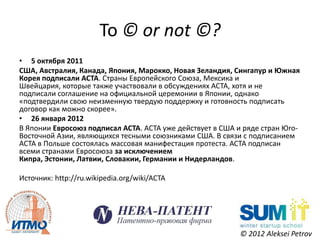 To © or not ©?
• 5 октября 2011
США, Австралия, Канада, Япония, Марокко, Новая Зеландия, Сингапур и Южная
Корея подписали ACTA. Страны Европейского Союза, Мексика и
Швейцария, которые также участвовали в обсуждениях ACTA, хотя и не
подписали соглашение на официальной церемонии в Японии, однако
«подтвердили свою неизменную твердую поддержку и готовность подписать
договор как можно скорее».
• 26 января 2012
В Японии Евросоюз подписал ACTA. ACTA уже действует в США и ряде стран Юго-
Восточной Азии, являющихся тесными союзниками США. В связи с подписанием
ACTA в Польше состоялась массовая манифестация протеста. АСТА подписан
всеми странами Евросоюза за исключением
Кипра, Эстонии, Латвии, Словакии, Германии и Нидерландов.

Источник: http://ru.wikipedia.org/wiki/ACTA




                                                           © 2012 Aleksei Petrov
 