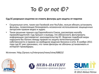 To © or not ©?
Суд ЕС разрешил соцсетям не ставить фильтры для защиты от пиратов

•   Социальные сети, такие как Facebook или YouTube, нельзя обязать установить
    фильтры, позволяющие блокировать незаконное использование защищенных
    авторским правом видео и аудио.
•   Такое решение принял суд Европейского Союза, рассмотрев жалобу
    правообладателей. Суд пришел к выводу, что обязанность фильтровать
    информацию противоречит законодательству ЕС. Ведение подобной меры
    нарушило бы баланс между правом на защиту интеллектуальной
    собственности и правом на свободное ведение бизнеса в сети. В ноябре 2011
    года суд ЕС уже признавал, что такие фильтры не обязаны устанавливать и
    интернет-провайдеры.

Источник: http://pravo.ru/interpravo/news/view/68822/




                                                             © 2012 Aleksei Petrov
 