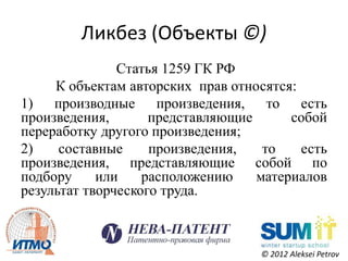 Ликбез (Объекты ©)
               Статья 1259 ГК РФ
     К объектам авторских прав относятся:
1) производные произведения, то есть
произведения,       представляющие      собой
переработку другого произведения;
2)    составные     произведения,   то    есть
произведения, представляющие собой по
подбору     или    расположению    материалов
результат творческого труда.



                                    © 2012 Aleksei Petrov
 