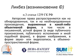 Ликбез (возникновение ©)
            п.3 статьи 1259 ГК РФ
     Авторские права распространяются как на
обнародованные, так и на необнародованные
произведения, выраженные в какой-либо
объективной форме, в том числе в
письменной, устной форме (в виде публичного
произнесения, публичного исполнения и иной
подобной форме), в форме изображения, в
форме звуко- или видеозаписи, в объемно-
пространственной форме.


                                  © 2012 Aleksei Petrov
 