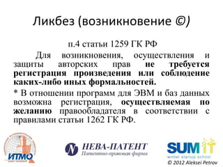 Ликбез (возникновение ©)
            п.4 статьи 1259 ГК РФ
     Для возникновения, осуществления и
защиты    авторских     прав   не требуется
регистрация произведения или соблюдение
каких-либо иных формальностей.
* В отношении программ для ЭВМ и баз данных
возможна регистрация, осуществляемая по
желанию правообладателя в соответствии с
правилами статьи 1262 ГК РФ.



                                 © 2012 Aleksei Petrov
 