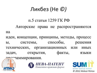 Ликбез (Не ©)
          п.5 статьи 1259 ГК РФ
    Авторские права не распространяются
на
идеи, концепции, принципы, методы, процесс
ы,      системы,     способы,     решения
технических, организационных или иных
задач,     открытия,     факты,      языки
программирования.

                                © 2012 Aleksei Petrov
 