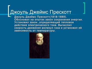 Джоуль Джеймс Прескотт
   Джоуль Джеймс Прескотт(1818-1889).
    Обосновал на опытах закон сохранения энергии.
    Установил закон ,определяющий тепловое
    действие электрического тока. Вычислил
    скорость движения молекул газа и установил её
    зависимость от температуры.
                   температуры
 