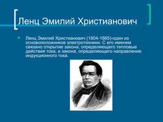 Ленц Эмилий Христианович
   Ленц Эмилий Христианович (1804-1865)-один из
    основоположников электротехники. С его именем
    связано открытие закона, определяющего тепловые
    действия тока, и закона, определяющего направление
    индукционного тока.
 