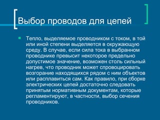 Выбор проводов для цепей
   Тепло, выделяемое проводником с током, в той
    или иной степени выделяется в окружающую
    среду. В случае, если сила тока в выбранном
    проводнике превысит некоторое предельно
    допустимое значение, возможен столь сильный
    нагрев, что проводник может спровоцировать
    возгорание находящихся рядом с ним объектов
    или расплавиться сам. Как правило, при сборке
    электрических цепей достаточно следовать
    принятым нормативным документам, которые
    регламентируют, в частности, выбор сечения
    проводников.
 