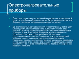 Электронагревательные
приборы
   Если сила тока одна и та же на всём протяжении электрической
    цепи, то в любом выбранном участке будет выделять тепла тем
    больше, чем выше сопротивление данного участка.

   За счёт сознательного увеличения сопротивления участка цепи
    можно добиться локализованного выделения тепла в этом
    участке. По этому принципу работают электронагревательные
    приборы. В них используется нагревательный элемент —
    проводник с высоким сопротивлением. Повышение
    сопротивления достигается (совместно или по отдельности)
    выбором сплава с высоким удельным сопротивлением
    (например, нихром, константан), увеличением длины проводника
    и уменьшением его поперечного сечения. Подводящие провода
    имеют обычное низкое сопротивление и поэтому их нагрев, как
    правило, незамете
 