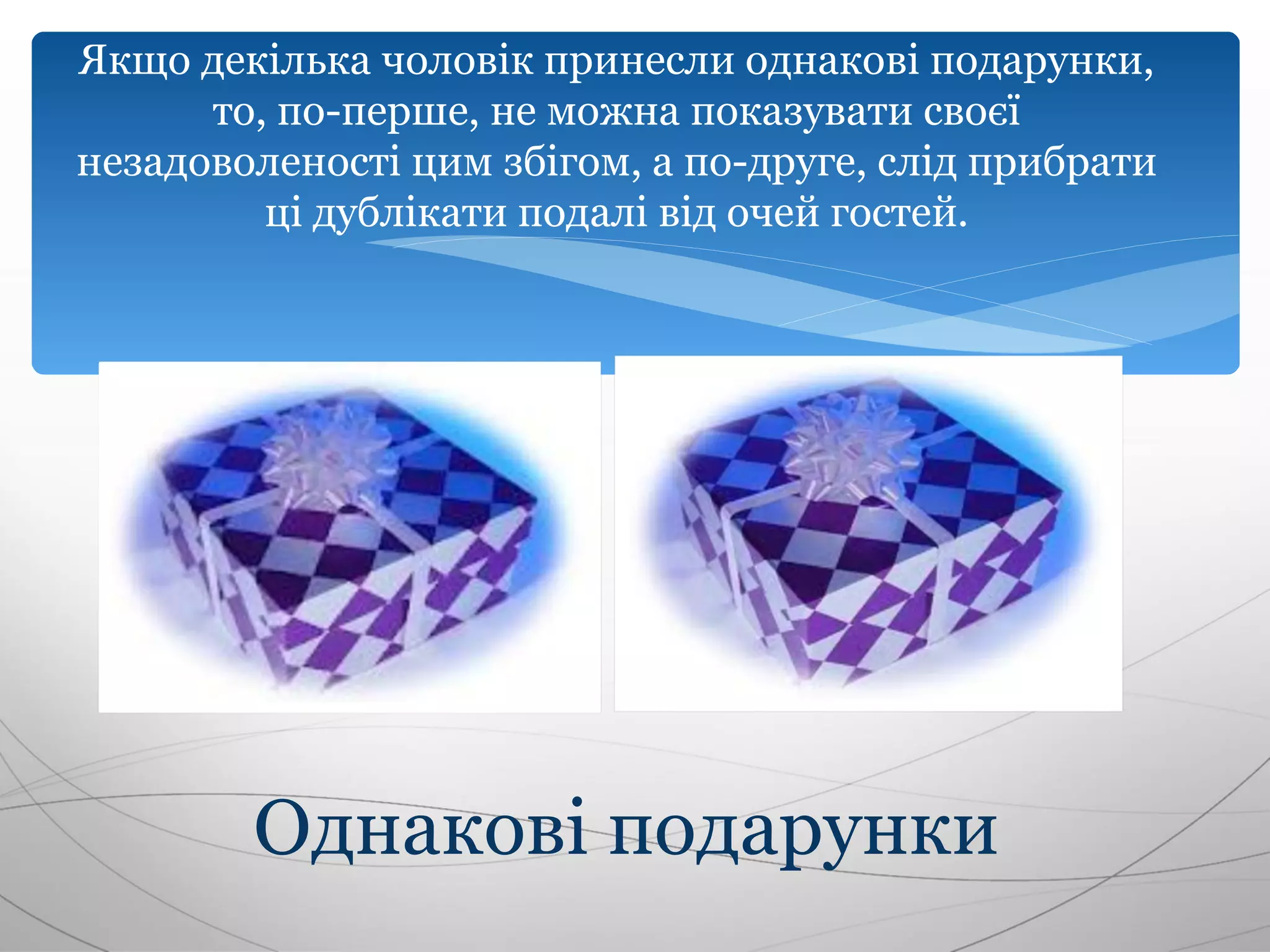 Якщо декілька чоловік принесли однакові подарунки,
      то, по-перше, не можна показувати своєї
незадоволеності цим збігом, а по-друге, слід прибрати
         ці дублікати подалі від очей гостей.




        Однакові подарунки
 