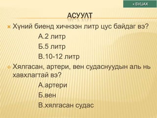 АСУУЛТ
 Хүний биенд хичнээн литр цус байдаг вэ?
         А.2 литр
         Б.5 литр
         В.10-12 литр
 Хялгасан, артери, вен судаснуудын аль нь
  хавхлагтай вэ?
         А.артери
         Б.вен
         В.хялгасан судас
 