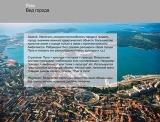 Pula
Вид города




Задача: Увеличить конкурентоспособность города и придать
городу значение важного туристического объекта. Большинство
туристов знали о городе только в связи с наличем римского
Амфитеатра. Ребрендинг был призван расширить образ города
Пула и показать его разнообразие (пляжи, культура и т.д.)

Стратегия: Пула = культура + история + природа. Визуальная
система показывает комбинацию этих составляющих. Например:
“концерт + амфитеатр” или “пляж + культура” etc. Используются
традиционные для города образы: желтый цвет, латинский крест,
ставший знаком «плюс». Слоган: "Pula is more”

Результат: Множество различных носителей были объединены
под одним знаком, позволив достичь синергии.
 