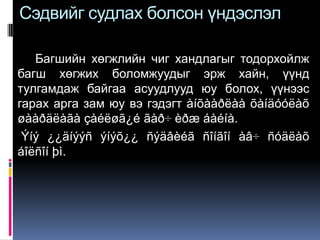 Сэдвийг судлах болсон үндэслэл

   Багшийн хөгжлийн чиг хандлагыг тодорхойлж
багш хөгжих боломжуудыг эрж хайн, үүнд
тулгамдаж байгаа асуудлууд юу болох, үүнээс
гарах арга зам юу вэ гэдэгт àíõààðëàà õàíäóóëàõ
øààðäëàãà çàéëøã¿é ãàð÷ èðæ áàéíà.
 Ýíý ¿¿äíýýñ ýíýõ¿¿ ñýäâèéã ñîíãîí àâ÷ ñóäëàõ
áîëñîí þì.
 