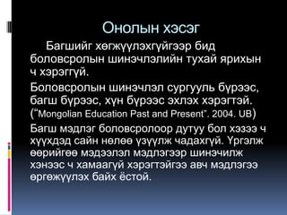 Онолын хэсэг
   Багшийг хөгжүүлэхгүйгээр бид
боловсролын шинэчлэлийн тухай ярихын
ч хэрэггүй.
Боловсролын шинэчлэл сургууль бүрээс,
багш бүрээс, хүн бүрээс эхлэх хэрэгтэй.
(“Mongolian Education Past and Present”. 2004. UB)
Багш мэдлэг боловсролоор дутуу бол хэзээ ч
хүүхдэд сайн нөлөө үзүүлж чадахгүй. Үргэлж
өөрийгөө мэдээлэл мэдлэгээр шинэчилж
хэнээс ч хамаагүй хэрэгтэйгээ авч мэдлэгээ
өргөжүүлэх байх ѐстой.
 