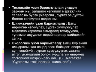  Техникийн үзэл баримтлалын үндсэн
  зарчим нь: Багшийн хөгжлийг мэргэжлийн
  талаас нь бүрэн ухаарсан , сургах эв дүйтэй
  болгон хөгжүүлэх явдал юм.
 Шинжээчийн үзэл баримтлалд : Багш
  өөрийгөө хөгжүүлэх, сурган хүмүүжүүлэх
  мэдлэгээ хэрэглэн амьдралд тохируулан,
  түгээмэл асуудлыг өөрийн аргаар шийдэхийг
  хэлнэ.
 Экологийн үзэл баримтлалд: Багш бүр ажил
  амьдралынхаа явцад өсөн бойждог өвөрмөц
  хүн төдийгүй , сурган хүмүүжүүлэх ухааны
  итгэл үнэмшлийн болон туршлагын өвөрмөц
  тогтолцоог илэрхийлэгч юм. (Б. Лхагважав.
  “Сургалтын технологийн шинэчлэл”)
 